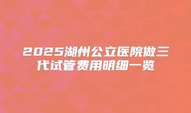 2025湖州公立医院做三代试管费用明细一览