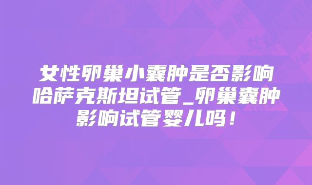 女性卵巢小囊肿是否影响哈萨克斯坦试管_卵巢囊肿影响试管婴儿吗!