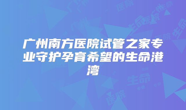广州南方医院试管之家专业守护孕育希望的生命港湾