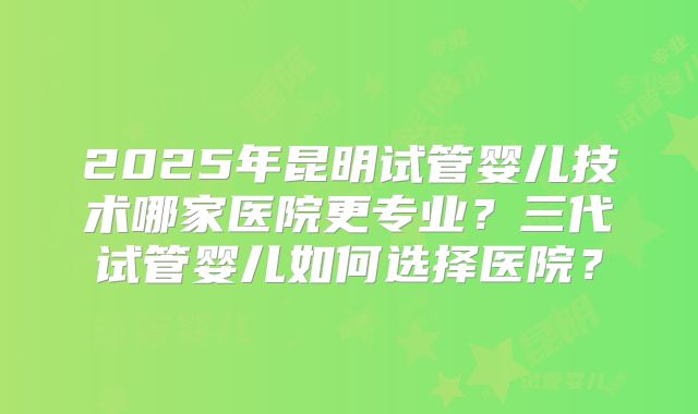 2025年昆明试管婴儿技术哪家医院更专业？三代试管婴儿如何选择医院？