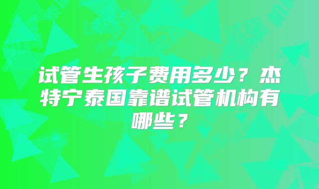 试管生孩子费用多少？杰特宁泰国靠谱试管机构有哪些？