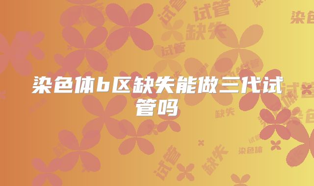 染色体b区缺失能做三代试管吗