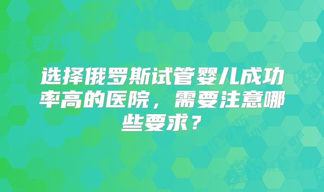 选择俄罗斯试管婴儿成功率高的医院，需要注意哪些要求？