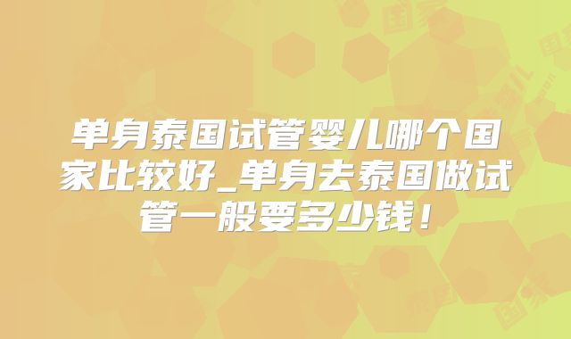 单身泰国试管婴儿哪个国家比较好_单身去泰国做试管一般要多少钱！