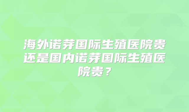 海外诺芽国际生殖医院贵还是国内诺芽国际生殖医院贵？