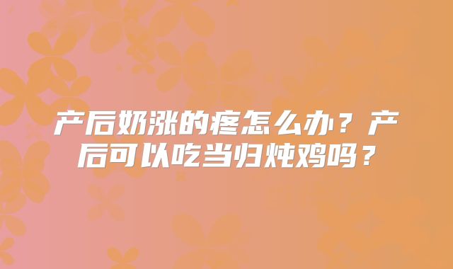 产后奶涨的疼怎么办？产后可以吃当归炖鸡吗？