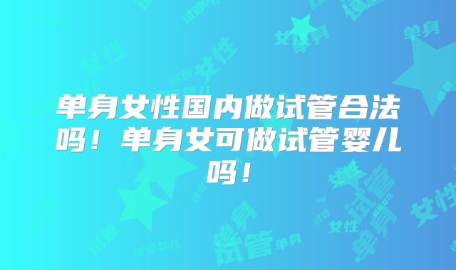 单身女性国内做试管合法吗！单身女可做试管婴儿吗！