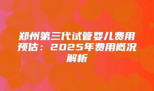 郑州第三代试管婴儿费用预估：2025年费用概况解析