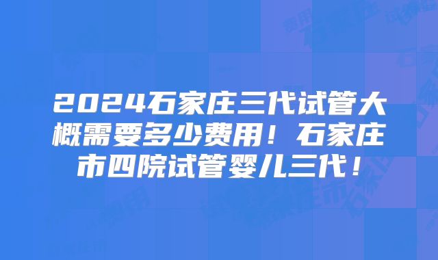 2024石家庄三代试管大概需要多少费用!石家庄市四院试管婴儿三代!