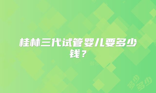 桂林三代试管婴儿要多少钱？