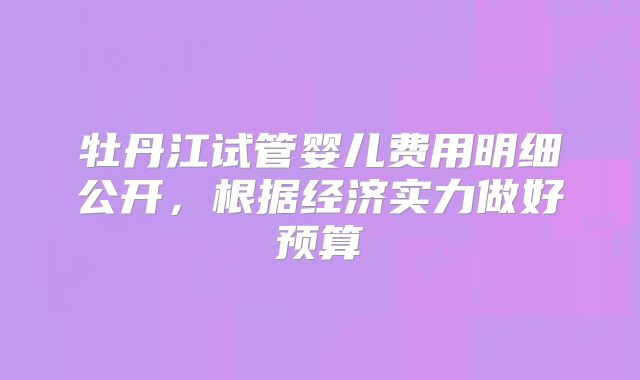 牡丹江试管婴儿费用明细公开，根据经济实力做好预算