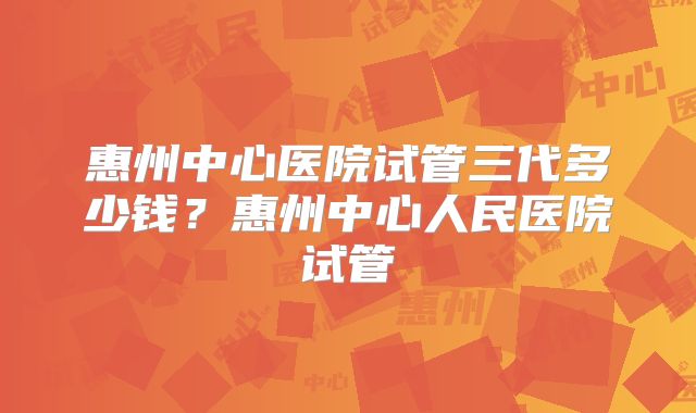 惠州中心医院试管三代多少钱？惠州中心人民医院试管