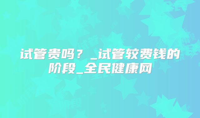 试管贵吗？_试管较费钱的阶段_全民健康网