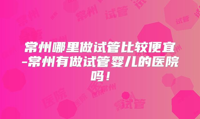 常州哪里做试管比较便宜-常州有做试管婴儿的医院吗！