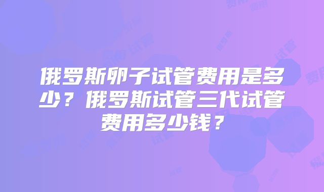 俄罗斯卵子试管费用是多少？俄罗斯试管三代试管费用多少钱？