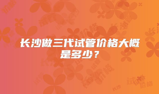 长沙做三代试管价格大概是多少?