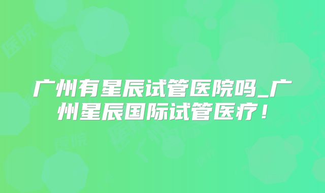 广州有星辰试管医院吗_广州星辰国际试管医疗！