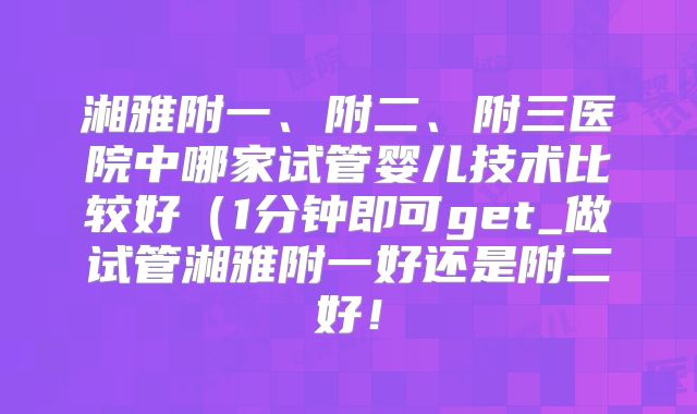 湘雅附一、附二、附三医院中哪家试管婴儿技术比较好（1分钟即可get_做试管湘雅附一好还是附二好！