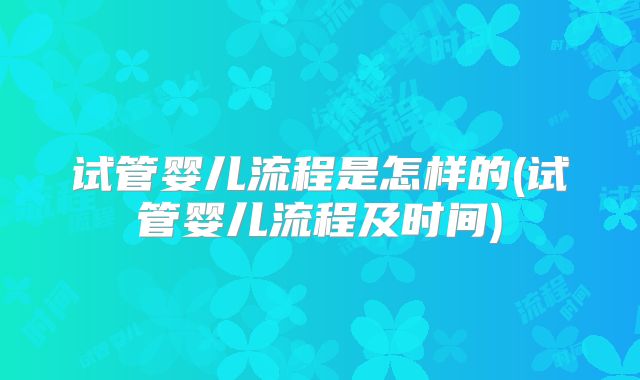 试管婴儿流程是怎样的(试管婴儿流程及时间)