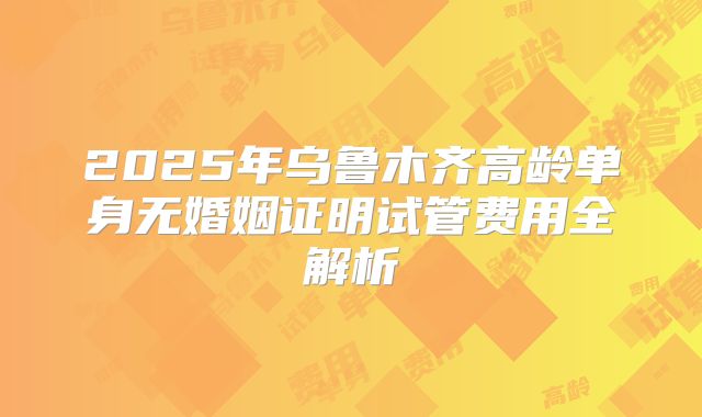 2025年乌鲁木齐高龄单身无婚姻证明试管费用全解析