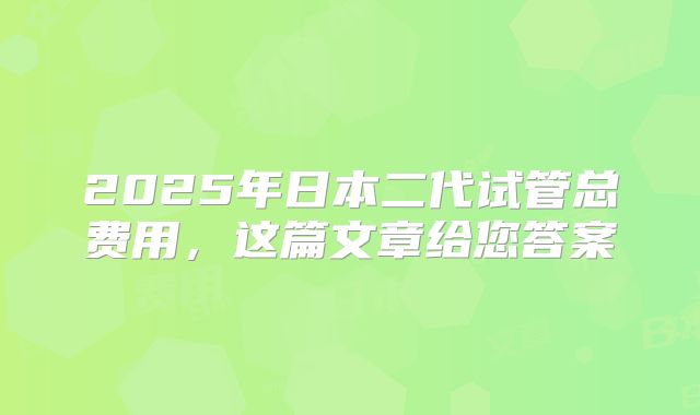 2025年日本二代试管总费用，这篇文章给您答案