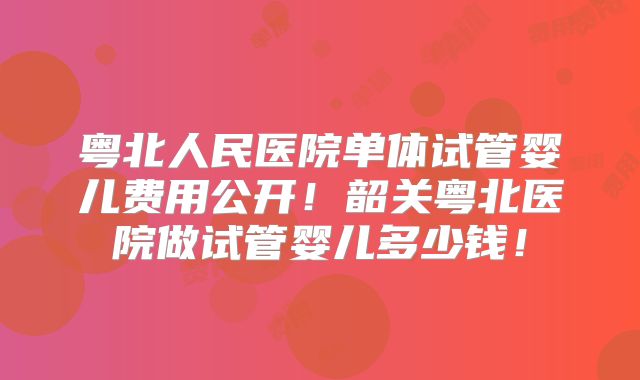 粤北人民医院单体试管婴儿费用公开！韶关粤北医院做试管婴儿多少钱！