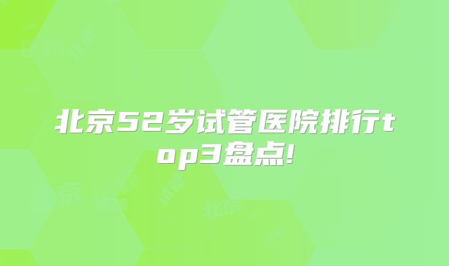 北京52岁试管医院排行top3盘点!