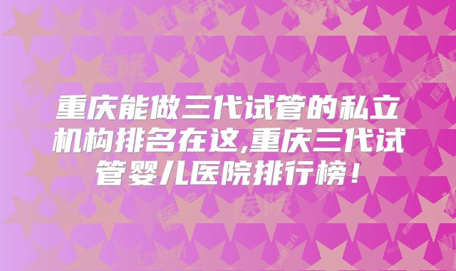 重庆能做三代试管的私立机构排名在这,重庆三代试管婴儿医院排行榜！