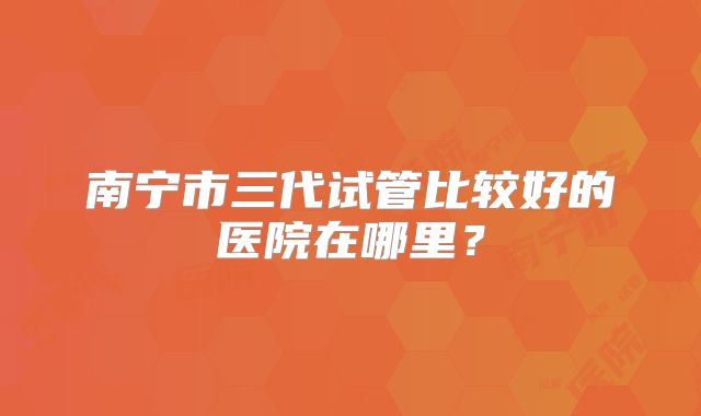 南宁市三代试管比较好的医院在哪里？