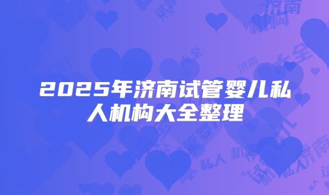 2025年济南试管婴儿私人机构大全整理