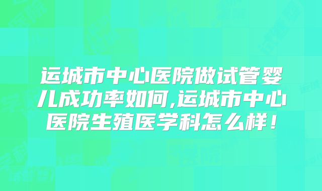 运城市中心医院做试管婴儿成功率如何,运城市中心医院生殖医学科怎么样！