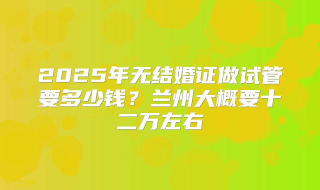 2025年无结婚证做试管要多少钱？兰州大概要十二万左右