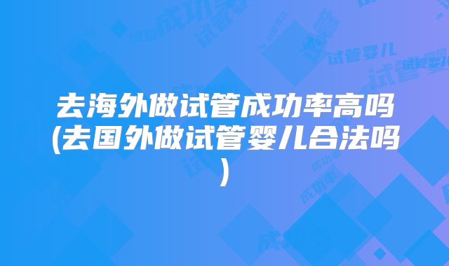 去海外做试管成功率高吗(去国外做试管婴儿合法吗)
