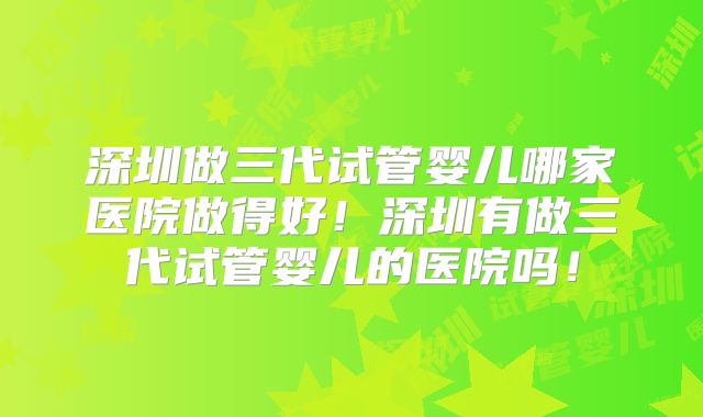 深圳做三代试管婴儿哪家医院做得好!深圳有做三代试管婴儿的医院吗!