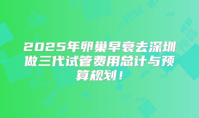 2025年卵巢早衰去深圳做三代试管费用总计与预算规划!