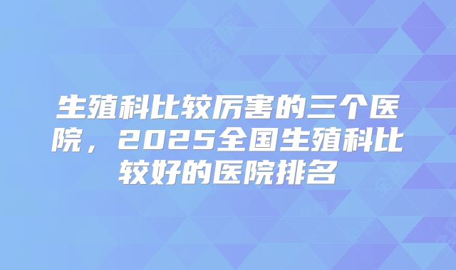 生殖科比较厉害的三个医院,2025全国生殖科比较好的医院排名