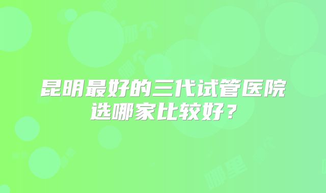 昆明最好的三代试管医院选哪家比较好？