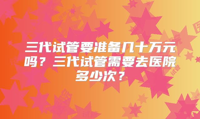 三代试管要准备几十万元吗？三代试管需要去医院多少次？