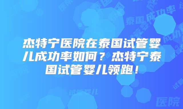 杰特宁医院在泰国试管婴儿成功率如何？杰特宁泰国试管婴儿领跑！