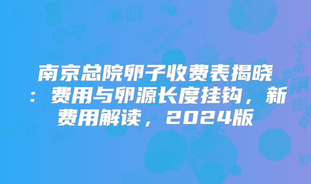 南京总院卵子收费表揭晓：费用与卵源长度挂钩，新费用解读，2024版