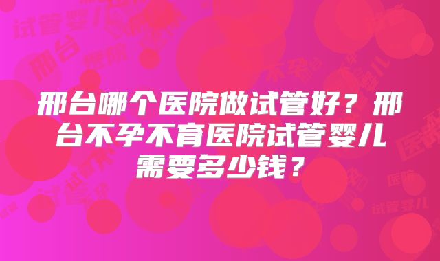 邢台哪个医院做试管好？邢台不孕不育医院试管婴儿需要多少钱？