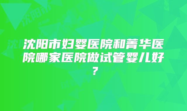 沈阳市妇婴医院和菁华医院哪家医院做试管婴儿好？