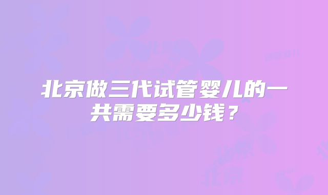北京做三代试管婴儿的一共需要多少钱?