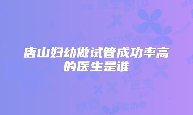 唐山妇幼做试管成功率高的医生是谁