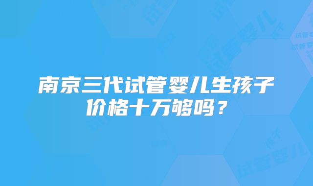 南京三代试管婴儿生孩子价格十万够吗？