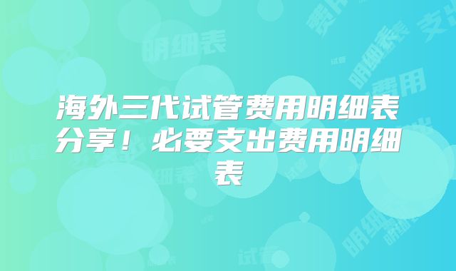 海外三代试管费用明细表分享!必要支出费用明细表