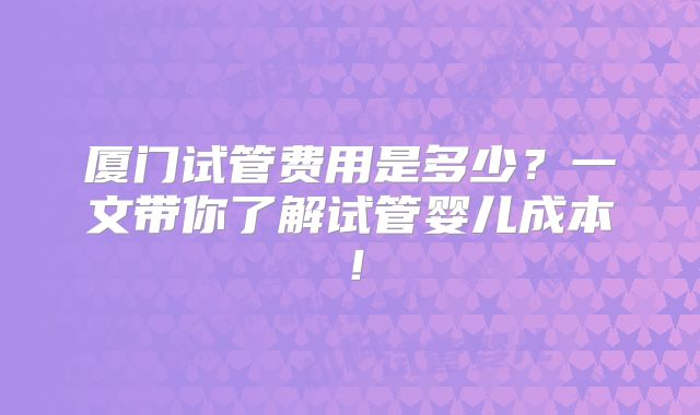 厦门试管费用是多少?一文带你了解试管婴儿成本!