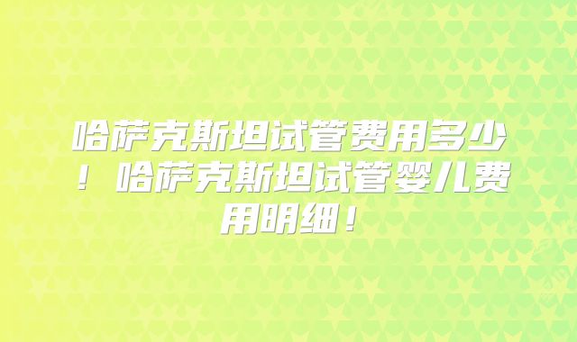 哈萨克斯坦试管费用多少！哈萨克斯坦试管婴儿费用明细！