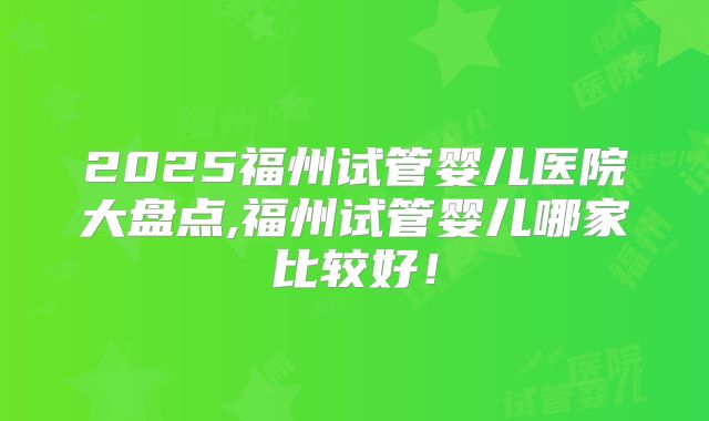2025福州试管婴儿医院大盘点,福州试管婴儿哪家比较好！