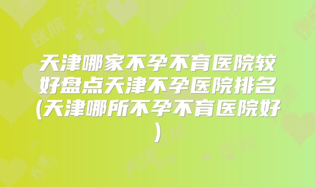 天津哪家不孕不育医院较好盘点天津不孕医院排名(天津哪所不孕不育医院好)